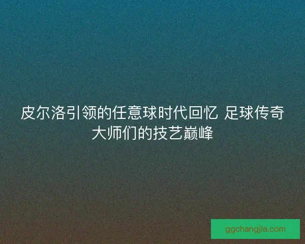 皮尔洛引领的任意球时代回忆 足球传奇大师们的技艺巅峰