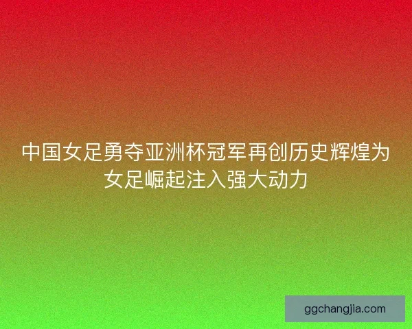 中国女足勇夺亚洲杯冠军再创历史辉煌为女足崛起注入强大动力