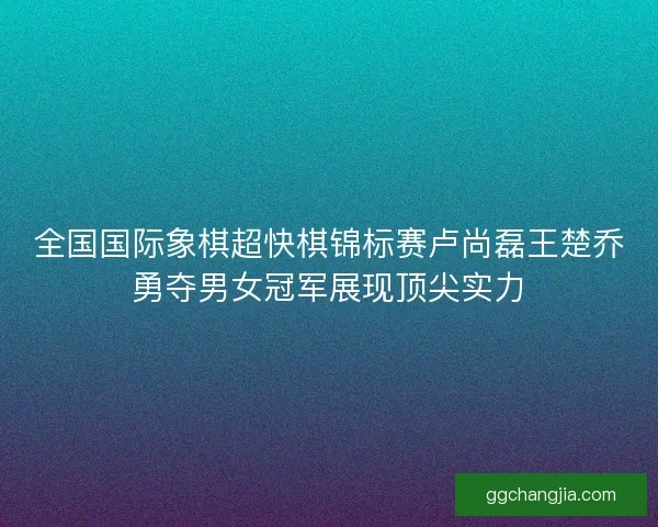 全国国际象棋超快棋锦标赛卢尚磊王楚乔勇夺男女冠军展现顶尖实力