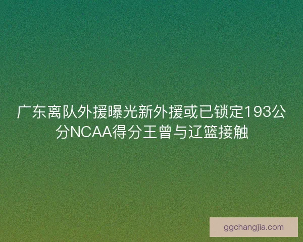 广东离队外援曝光新外援或已锁定193公分NCAA得分王曾与辽篮接触